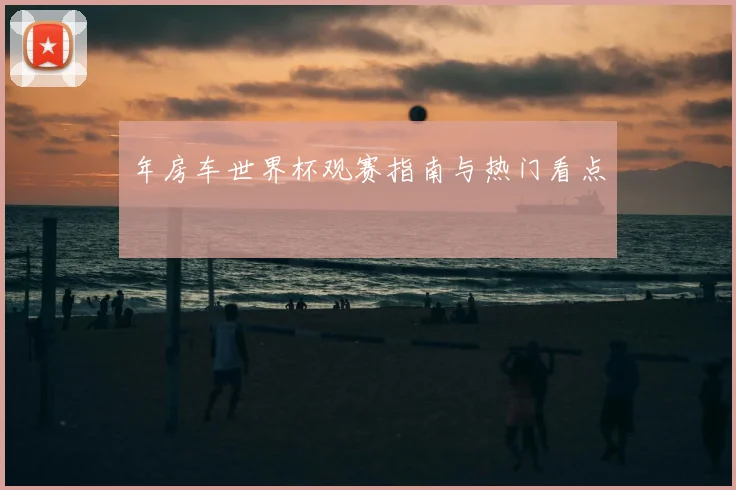 年房车世界杯观赛指南与热门看点